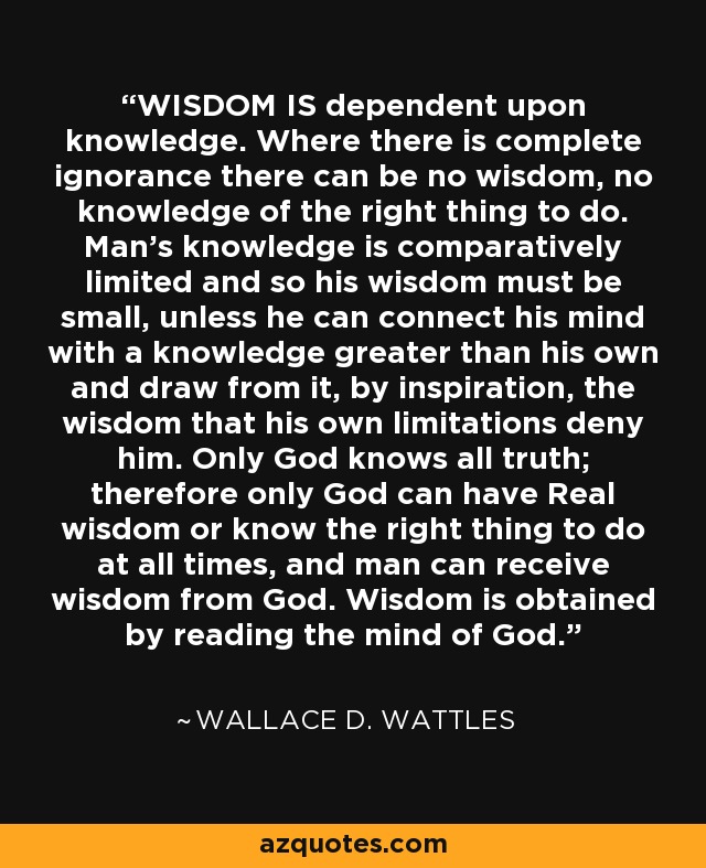 WISDOM IS dependent upon knowledge. Where there is complete ignorance there can be no wisdom, no knowledge of the right thing to do. Man’s knowledge is comparatively limited and so his wisdom must be small, unless he can connect his mind with a knowledge greater than his own and draw from it, by inspiration, the wisdom that his own limitations deny him. Only God knows all truth; therefore only God can have Real wisdom or know the right thing to do at all times, and man can receive wisdom from God. Wisdom is obtained by reading the mind of God. - Wallace D. Wattles