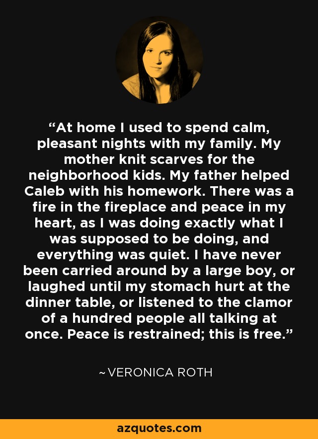 At home I used to spend calm, pleasant nights with my family. My mother knit scarves for the neighborhood kids. My father helped Caleb with his homework. There was a fire in the fireplace and peace in my heart, as I was doing exactly what I was supposed to be doing, and everything was quiet. I have never been carried around by a large boy, or laughed until my stomach hurt at the dinner table, or listened to the clamor of a hundred people all talking at once. Peace is restrained; this is free. - Veronica Roth