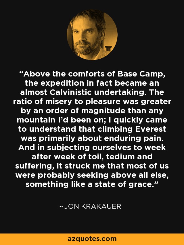 Above the comforts of Base Camp, the expedition in fact became an almost Calvinistic undertaking. The ratio of misery to pleasure was greater by an order of magnitude than any mountain I'd been on; I quickly came to understand that climbing Everest was primarily about enduring pain. And in subjecting ourselves to week after week of toil, tedium and suffering, it struck me that most of us were probably seeking above all else, something like a state of grace. - Jon Krakauer