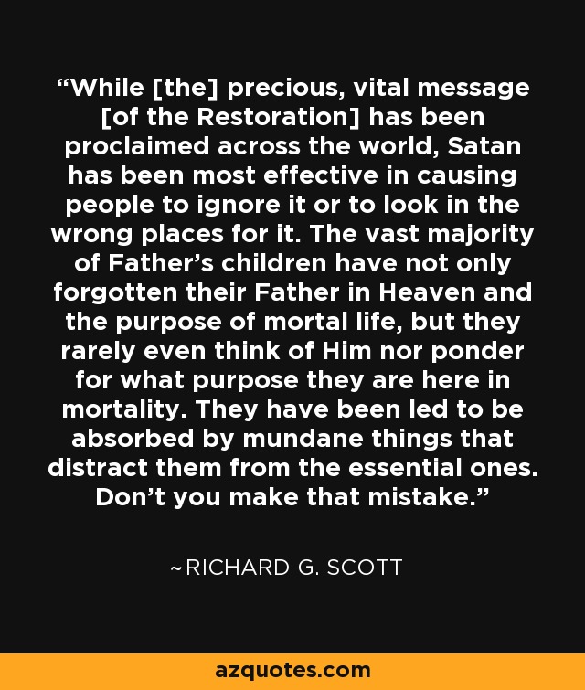 While [the] precious, vital message [of the Restoration] has been proclaimed across the world, Satan has been most effective in causing people to ignore it or to look in the wrong places for it. The vast majority of Father's children have not only forgotten their Father in Heaven and the purpose of mortal life, but they rarely even think of Him nor ponder for what purpose they are here in mortality. They have been led to be absorbed by mundane things that distract them from the essential ones. Don't you make that mistake. - Richard G. Scott