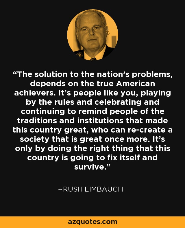 The solution to the nation's problems, depends on the true American achievers. It's people like you, playing by the rules and celebrating and continuing to remind people of the traditions and institutions that made this country great, who can re-create a society that is great once more. It's only by doing the right thing that this country is going to fix itself and survive. - Rush Limbaugh