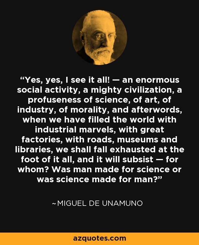 Yes, yes, I see it all! — an enormous social activity, a mighty civilization, a profuseness of science, of art, of industry, of morality, and afterwords, when we have filled the world with industrial marvels, with great factories, with roads, museums and libraries, we shall fall exhausted at the foot of it all, and it will subsist — for whom? Was man made for science or was science made for man? - Miguel de Unamuno