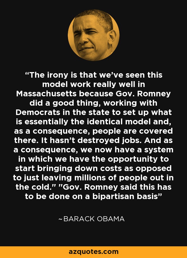 The irony is that we've seen this model work really well in Massachusetts because Gov. Romney did a good thing, working with Democrats in the state to set up what is essentially the identical model and, as a consequence, people are covered there. It hasn't destroyed jobs. And as a consequence, we now have a system in which we have the opportunity to start bringing down costs as opposed to just leaving millions of people out in the cold.