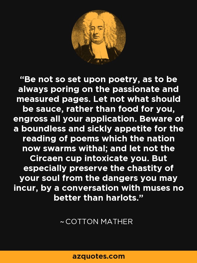 Be not so set upon poetry, as to be always poring on the passionate and measured pages. Let not what should be sauce, rather than food for you, engross all your application. Beware of a boundless and sickly appetite for the reading of poems which the nation now swarms withal; and let not the Circaen cup intoxicate you. But especially preserve the chastity of your soul from the dangers you may incur, by a conversation with muses no better than harlots. - Cotton Mather