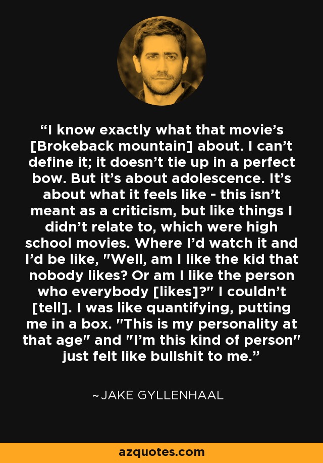 I know exactly what that movie's [Brokeback mountain] about. I can't define it; it doesn't tie up in a perfect bow. But it's about adolescence. It's about what it feels like - this isn't meant as a criticism, but like things I didn't relate to, which were high school movies. Where I'd watch it and I'd be like, 