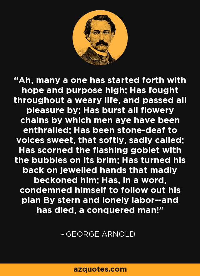 Ah, many a one has started forth with hope and purpose high; Has fought throughout a weary life, and passed all pleasure by; Has burst all flowery chains by which men aye have been enthralled; Has been stone-deaf to voices sweet, that softly, sadly called; Has scorned the flashing goblet with the bubbles on its brim; Has turned his back on jewelled hands that madly beckoned him; Has, in a word, condemned himself to follow out his plan By stern and lonely labor--and has died, a conquered man! - George Arnold