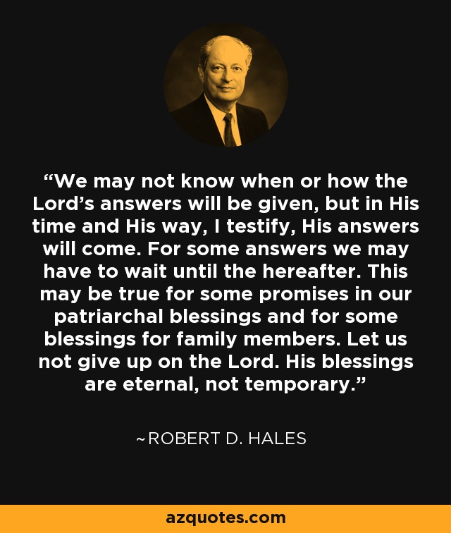 We may not know when or how the Lord's answers will be given, but in His time and His way, I testify, His answers will come. For some answers we may have to wait until the hereafter. This may be true for some promises in our patriarchal blessings and for some blessings for family members. Let us not give up on the Lord. His blessings are eternal, not temporary. - Robert D. Hales