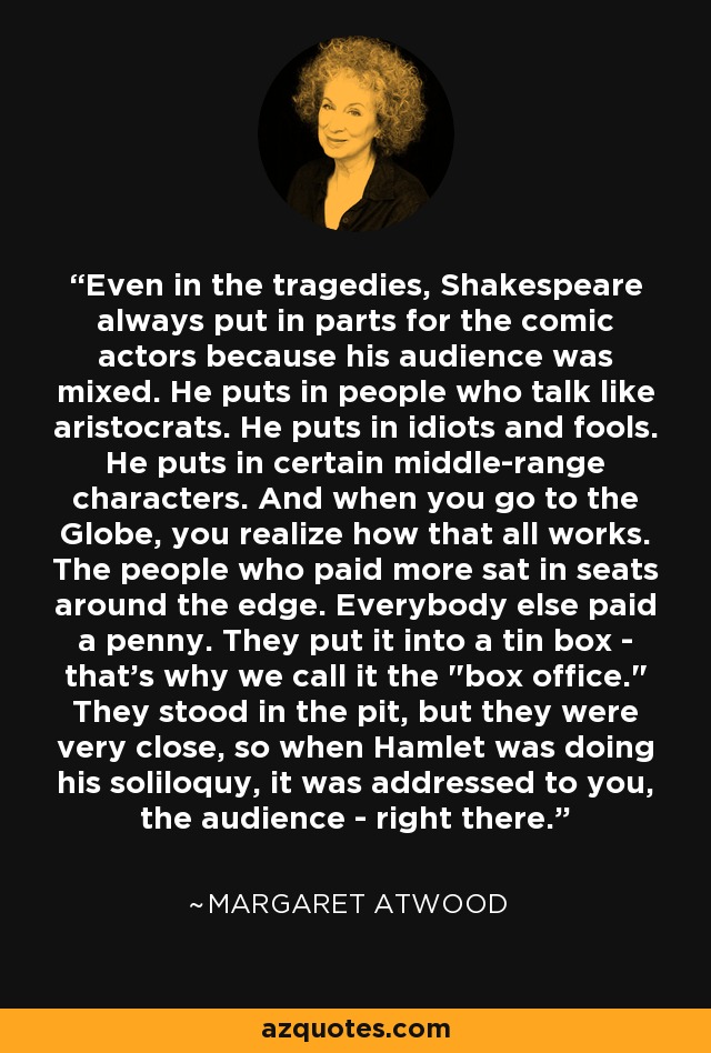 Even in the tragedies, Shakespeare always put in parts for the comic actors because his audience was mixed. He puts in people who talk like aristocrats. He puts in idiots and fools. He puts in certain middle-range characters. And when you go to the Globe, you realize how that all works. The people who paid more sat in seats around the edge. Everybody else paid a penny. They put it into a tin box - that's why we call it the 