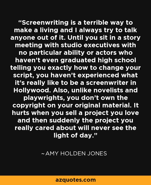 Screenwriting is a terrible way to make a living and I always try to talk anyone out of it. Until you sit in a story meeting with studio executives with no particular ability or actors who haven't even graduated high school telling you exactly how to change your script, you haven't experienced what it's really like to be a screenwriter in Hollywood. Also, unlike novelists and playwrights, you don't own the copyright on your original material. It hurts when you sell a project you love and then suddenly the project you really cared about will never see the light of day. - Amy Holden Jones