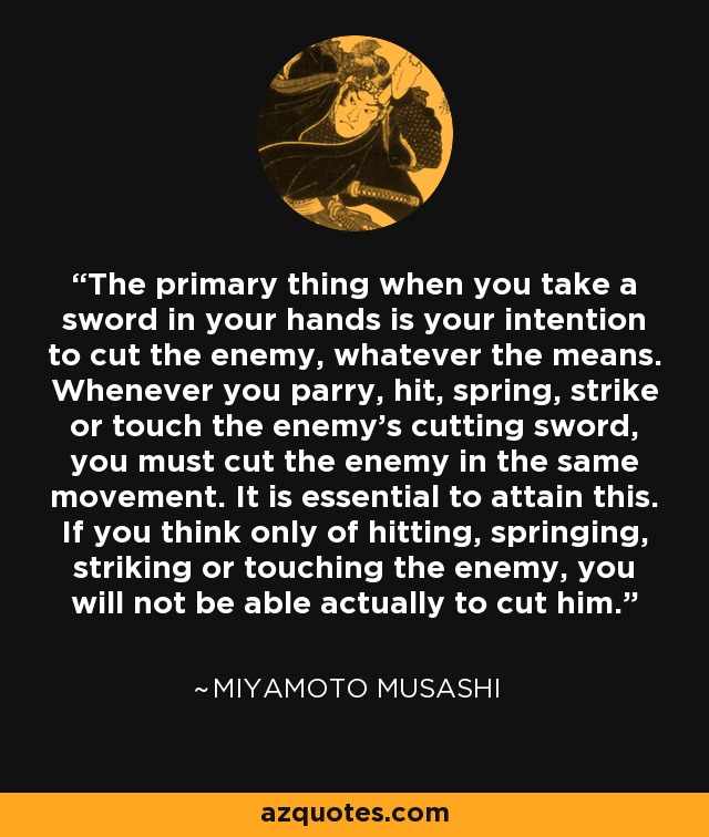 The primary thing when you take a sword in your hands is your intention to cut the enemy, whatever the means. Whenever you parry, hit, spring, strike or touch the enemy's cutting sword, you must cut the enemy in the same movement. It is essential to attain this. If you think only of hitting, springing, striking or touching the enemy, you will not be able actually to cut him. - Miyamoto Musashi