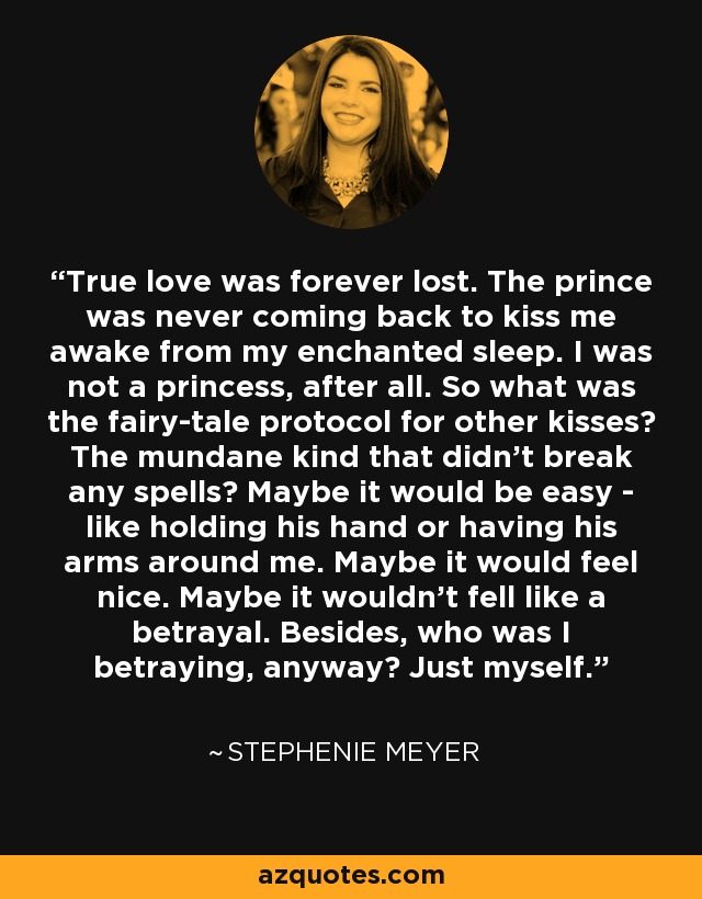 True love was forever lost. The prince was never coming back to kiss me awake from my enchanted sleep. I was not a princess, after all. So what was the fairy-tale protocol for other kisses? The mundane kind that didn't break any spells? Maybe it would be easy - like holding his hand or having his arms around me. Maybe it would feel nice. Maybe it wouldn't fell like a betrayal. Besides, who was I betraying, anyway? Just myself. - Stephenie Meyer