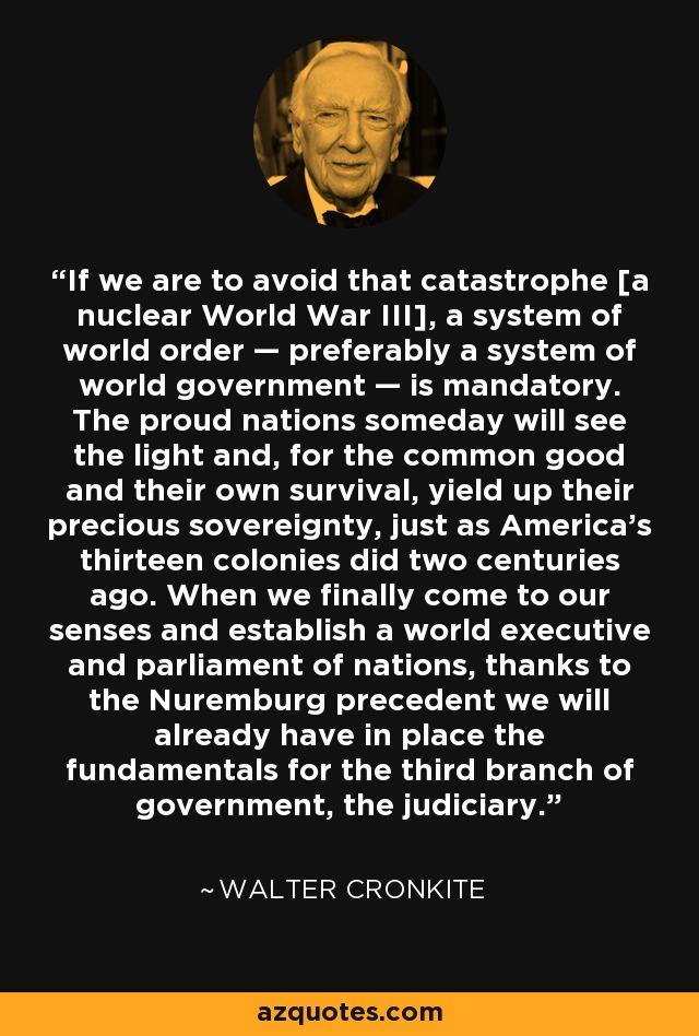 If we are to avoid that catastrophe [a nuclear World War III], a system of world order — preferably a system of world government — is mandatory. The proud nations someday will see the light and, for the common good and their own survival, yield up their precious sovereignty, just as America's thirteen colonies did two centuries ago. When we finally come to our senses and establish a world executive and parliament of nations, thanks to the Nuremburg precedent we will already have in place the fundamentals for the third branch of government, the judiciary. - Walter Cronkite