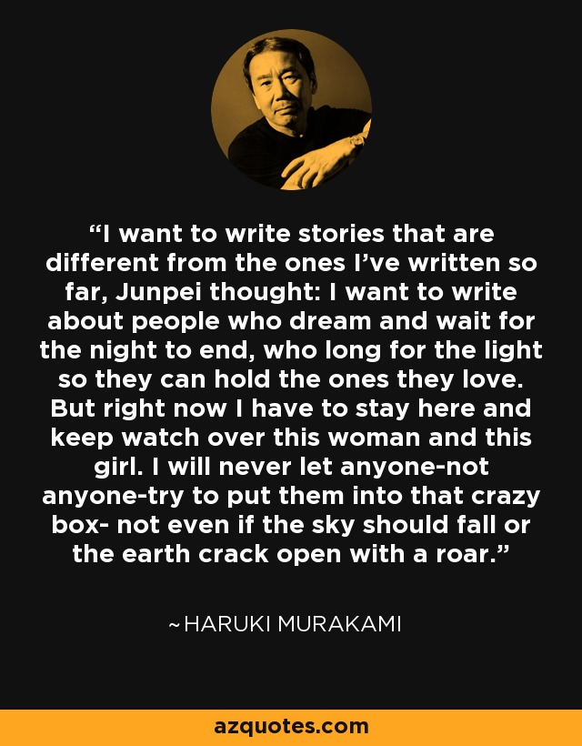I want to write stories that are different from the ones I've written so far, Junpei thought: I want to write about people who dream and wait for the night to end, who long for the light so they can hold the ones they love. But right now I have to stay here and keep watch over this woman and this girl. I will never let anyone-not anyone-try to put them into that crazy box- not even if the sky should fall or the earth crack open with a roar. - Haruki Murakami