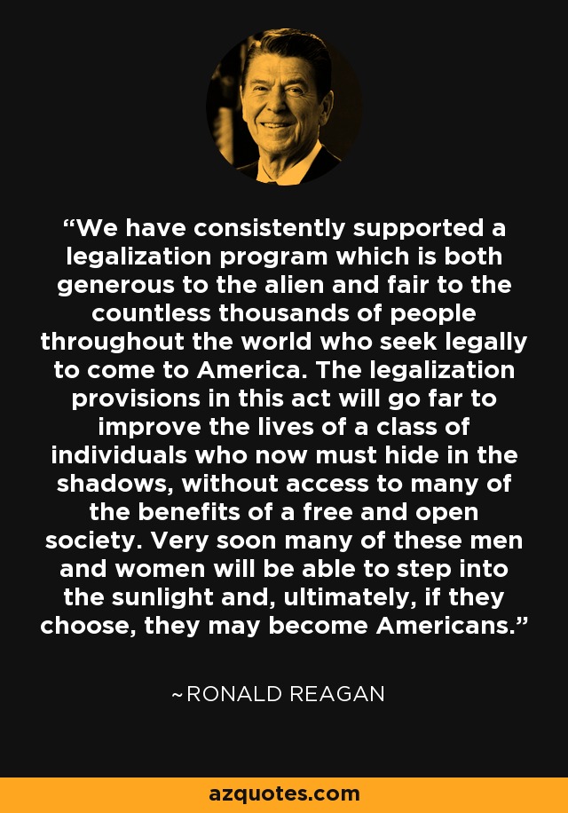 We have consistently supported a legalization program which is both generous to the alien and fair to the countless thousands of people throughout the world who seek legally to come to America. The legalization provisions in this act will go far to improve the lives of a class of individuals who now must hide in the shadows, without access to many of the benefits of a free and open society. Very soon many of these men and women will be able to step into the sunlight and, ultimately, if they choose, they may become Americans. - Ronald Reagan