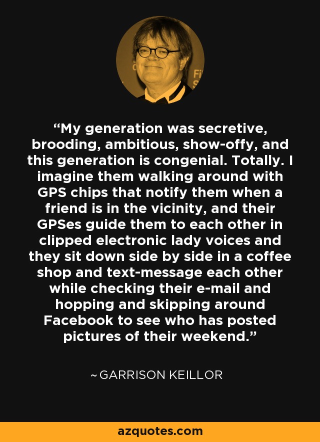 My generation was secretive, brooding, ambitious, show-offy, and this generation is congenial. Totally. I imagine them walking around with GPS chips that notify them when a friend is in the vicinity, and their GPSes guide them to each other in clipped electronic lady voices and they sit down side by side in a coffee shop and text-message each other while checking their e-mail and hopping and skipping around Facebook to see who has posted pictures of their weekend. - Garrison Keillor