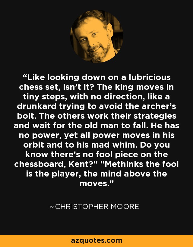 Like looking down on a lubricious chess set, isn't it? The king moves in tiny steps, with no direction, like a drunkard trying to avoid the archer's bolt. The others work their strategies and wait for the old man to fall. He has no power, yet all power moves in his orbit and to his mad whim. Do you know there's no fool piece on the chessboard, Kent?
