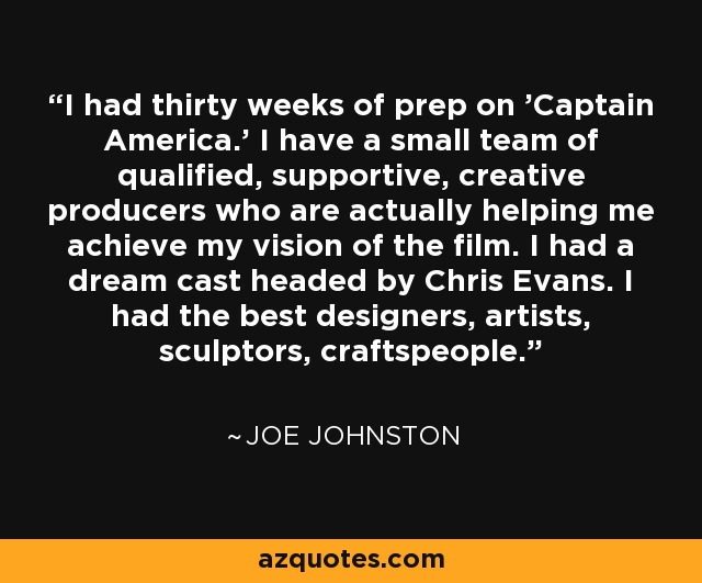 I had thirty weeks of prep on 'Captain America.' I have a small team of qualified, supportive, creative producers who are actually helping me achieve my vision of the film. I had a dream cast headed by Chris Evans. I had the best designers, artists, sculptors, craftspeople. - Joe Johnston