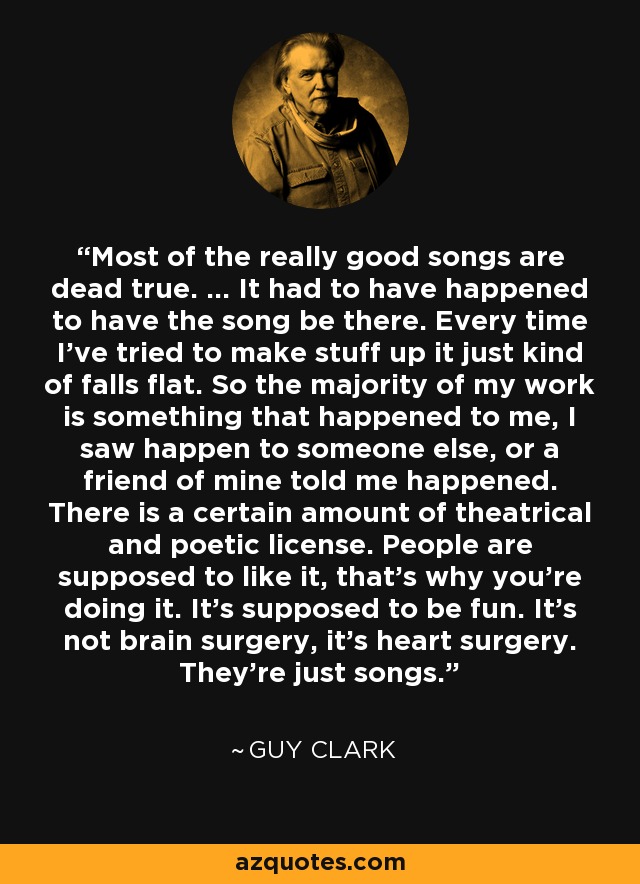 Most of the really good songs are dead true. ... It had to have happened to have the song be there. Every time I've tried to make stuff up it just kind of falls flat. So the majority of my work is something that happened to me, I saw happen to someone else, or a friend of mine told me happened. There is a certain amount of theatrical and poetic license. People are supposed to like it, that's why you're doing it. It's supposed to be fun. It's not brain surgery, it's heart surgery. They're just songs. - Guy Clark