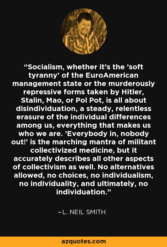 Socialism, whether it's the 'soft tyranny' of the EuroAmerican management state or the murderously repressive forms taken by Hitler, Stalin, Mao, or Pol Pot, is all about disindividuation, a steady, relentless erasure of the individual differences among us, everything that makes us who we are. 'Everybody in, nobody out!' is the marching mantra of militant collectivized medicine, but it accurately describes all other aspects of collectivism as well. No alternatives allowed, no choices, no individualism, no individuality, and ultimately, no individuation. - L. Neil Smith