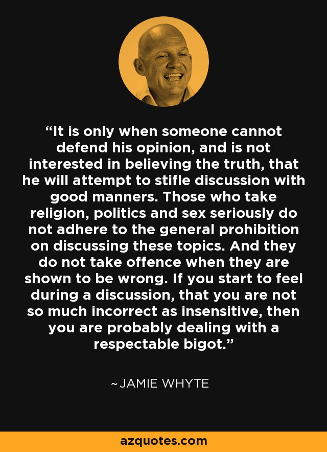 It is only when someone cannot defend his opinion, and is not interested in believing the truth, that he will attempt to stifle discussion with good manners. Those who take religion, politics and sex seriously do not adhere to the general prohibition on discussing these topics. And they do not take offence when they are shown to be wrong. If you start to feel during a discussion, that you are not so much incorrect as insensitive, then you are probably dealing with a respectable bigot. - Jamie Whyte
