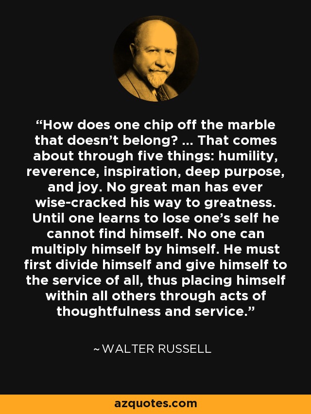 How does one chip off the marble that doesn't belong? ... That comes about through five things: humility, reverence, inspiration, deep purpose, and joy. No great man has ever wise-cracked his way to greatness. Until one learns to lose one's self he cannot find himself. No one can multiply himself by himself. He must first divide himself and give himself to the service of all, thus placing himself within all others through acts of thoughtfulness and service. - Walter Russell