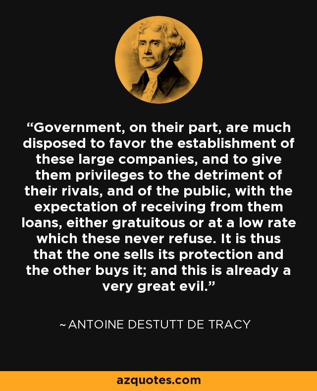 Government, on their part, are much disposed to favor the establishment of these large companies, and to give them privileges to the detriment of their rivals, and of the public, with the expectation of receiving from them loans, either gratuitous or at a low rate which these never refuse. It is thus that the one sells its protection and the other buys it; and this is already a very great evil. - Antoine Destutt de Tracy