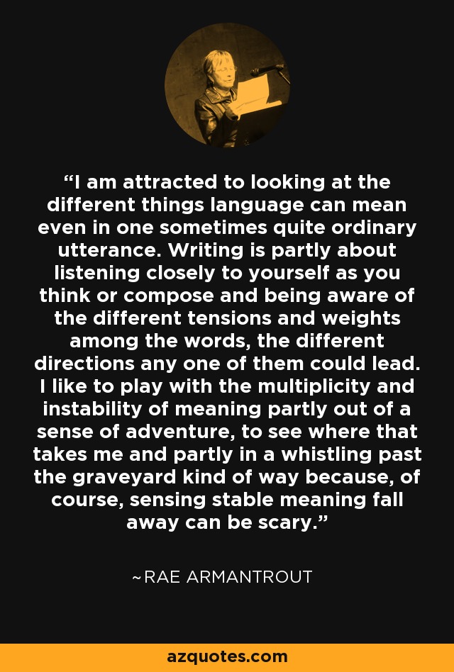 I am attracted to looking at the different things language can mean even in one sometimes quite ordinary utterance. Writing is partly about listening closely to yourself as you think or compose and being aware of the different tensions and weights among the words, the different directions any one of them could lead. I like to play with the multiplicity and instability of meaning partly out of a sense of adventure, to see where that takes me and partly in a whistling past the graveyard kind of way because, of course, sensing stable meaning fall away can be scary. - Rae Armantrout