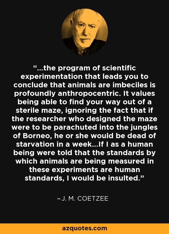 ...the program of scientific experimentation that leads you to conclude that animals are imbeciles is profoundly anthropocentric. It values being able to find your way out of a sterile maze, ignoring the fact that if the researcher who designed the maze were to be parachuted into the jungles of Borneo, he or she would be dead of starvation in a week...If I as a human being were told that the standards by which animals are being measured in these experiments are human standards, I would be insulted. - J. M. Coetzee
