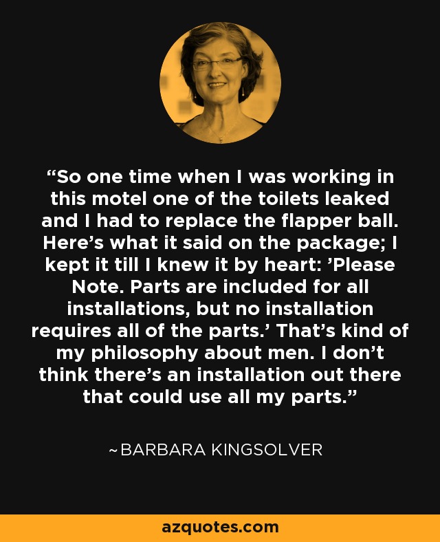 So one time when I was working in this motel one of the toilets leaked and I had to replace the flapper ball. Here's what it said on the package; I kept it till I knew it by heart: 'Please Note. Parts are included for all installations, but no installation requires all of the parts.' That's kind of my philosophy about men. I don't think there's an installation out there that could use all my parts. - Barbara Kingsolver