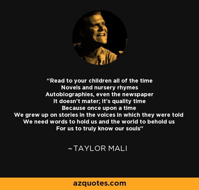 Read to your children all of the time Novels and nursery rhymes Autobiographies, even the newspaper It doesn't mater; it's quality time Because once upon a time We grew up on stories in the voices in which they were told We need words to hold us and the world to behold us For us to truly know our souls - Taylor Mali