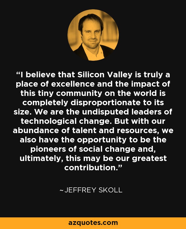 I believe that Silicon Valley is truly a place of excellence and the impact of this tiny community on the world is completely disproportionate to its size. We are the undisputed leaders of technological change. But with our abundance of talent and resources, we also have the opportunity to be the pioneers of social change and, ultimately, this may be our greatest contribution. - Jeffrey Skoll