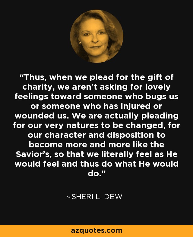 Thus, when we plead for the gift of charity, we aren't asking for lovely feelings toward someone who bugs us or someone who has injured or wounded us. We are actually pleading for our very natures to be changed, for our character and disposition to become more and more like the Savior's, so that we literally feel as He would feel and thus do what He would do. - Sheri L. Dew
