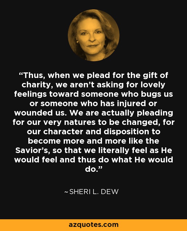 Thus, when we plead for the gift of charity, we aren't asking for lovely feelings toward someone who bugs us or someone who has injured or wounded us. We are actually pleading for our very natures to be changed, for our character and disposition to become more and more like the Savior's, so that we literally feel as He would feel and thus do what He would do. - Sheri L. Dew