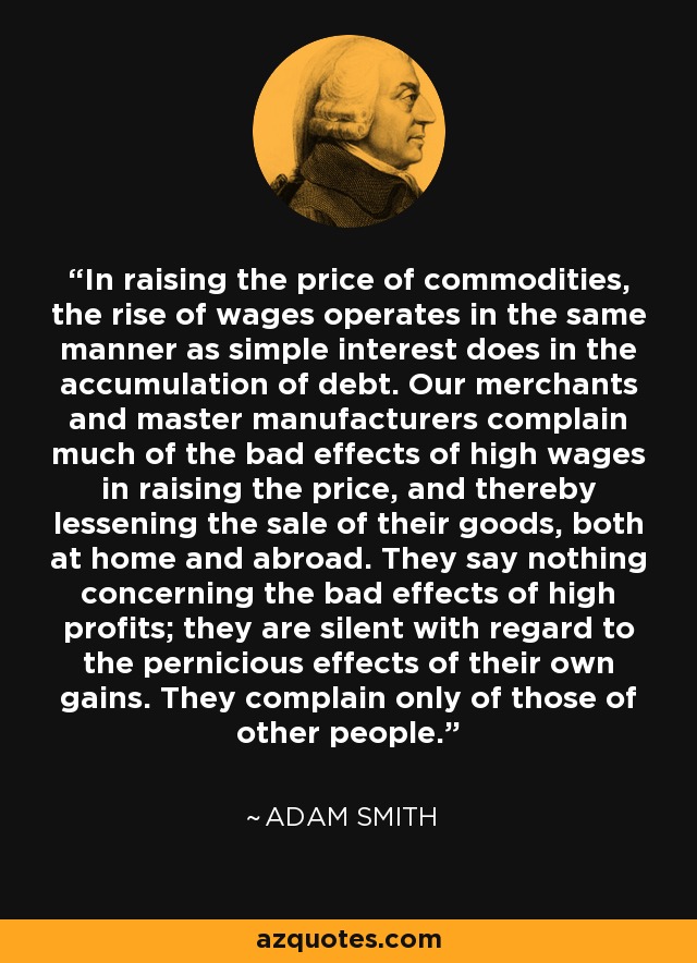 In raising the price of commodities, the rise of wages operates in the same manner as simple interest does in the accumulation of debt. Our merchants and master manufacturers complain much of the bad effects of high wages in raising the price, and thereby lessening the sale of their goods, both at home and abroad. They say nothing concerning the bad effects of high profits; they are silent with regard to the pernicious effects of their own gains. They complain only of those of other people. - Adam Smith