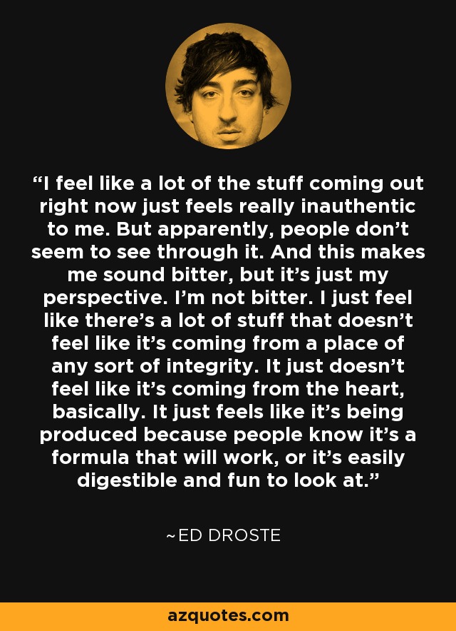 I feel like a lot of the stuff coming out right now just feels really inauthentic to me. But apparently, people don't seem to see through it. And this makes me sound bitter, but it's just my perspective. I'm not bitter. I just feel like there's a lot of stuff that doesn't feel like it's coming from a place of any sort of integrity. It just doesn't feel like it's coming from the heart, basically. It just feels like it's being produced because people know it's a formula that will work, or it's easily digestible and fun to look at. - Ed Droste
