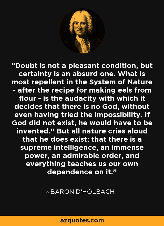 Doubt is not a pleasant condition, but certainty is an absurd one. What is most repellent in the System of Nature - after the recipe for making eels from flour - is the audacity with which it decides that there is no God, without even having tried the impossibility. If God did not exist, he would have to be invented.