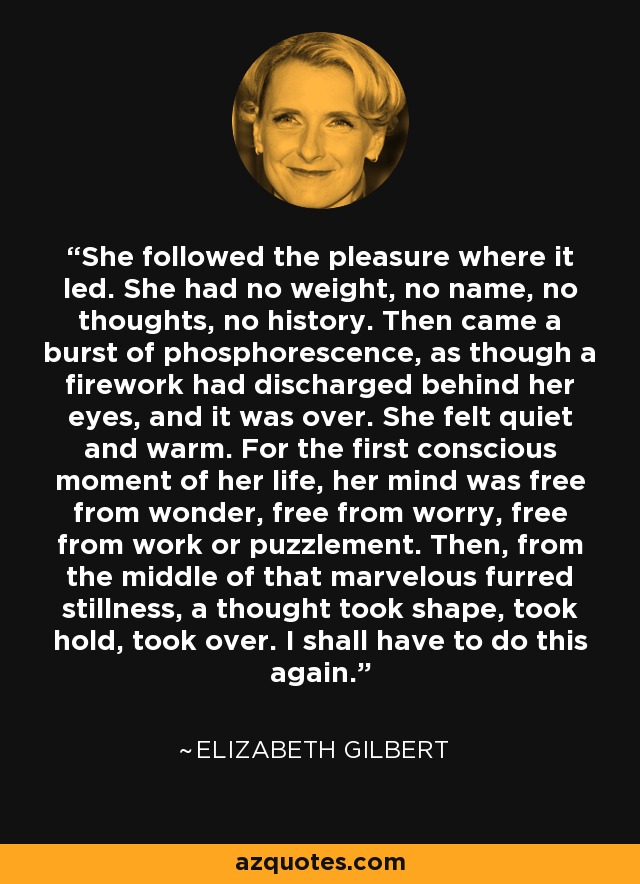 She followed the pleasure where it led. She had no weight, no name, no thoughts, no history. Then came a burst of phosphorescence, as though a firework had discharged behind her eyes, and it was over. She felt quiet and warm. For the first conscious moment of her life, her mind was free from wonder, free from worry, free from work or puzzlement. Then, from the middle of that marvelous furred stillness, a thought took shape, took hold, took over. I shall have to do this again. - Elizabeth Gilbert