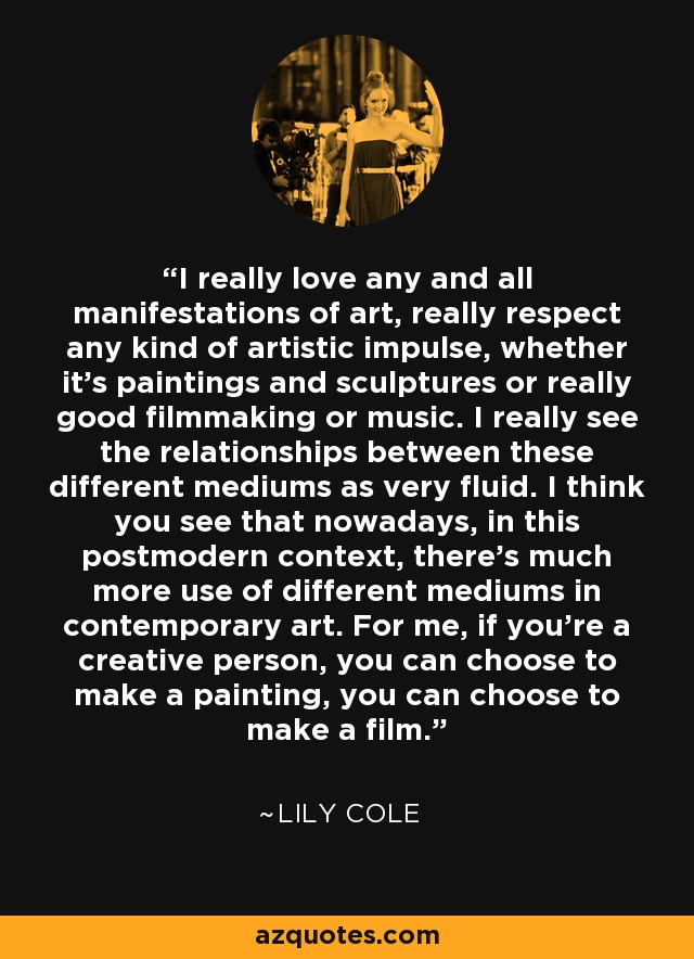 I really love any and all manifestations of art, really respect any kind of artistic impulse, whether it's paintings and sculptures or really good filmmaking or music. I really see the relationships between these different mediums as very fluid. I think you see that nowadays, in this postmodern context, there's much more use of different mediums in contemporary art. For me, if you're a creative person, you can choose to make a painting, you can choose to make a film. - Lily Cole