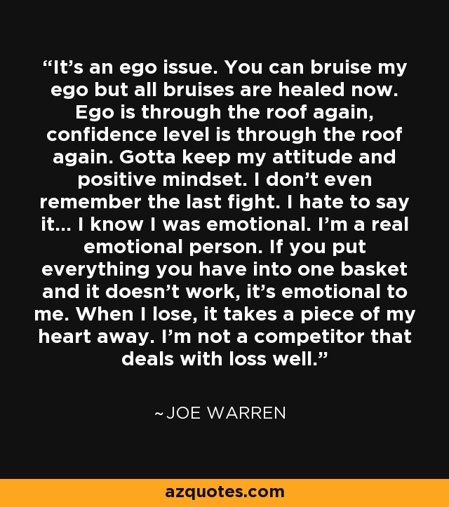 It's an ego issue. You can bruise my ego but all bruises are healed now. Ego is through the roof again, confidence level is through the roof again. Gotta keep my attitude and positive mindset. I don't even remember the last fight. I hate to say it... I know I was emotional. I'm a real emotional person. If you put everything you have into one basket and it doesn't work, it's emotional to me. When I lose, it takes a piece of my heart away. I'm not a competitor that deals with loss well. - Joe Warren