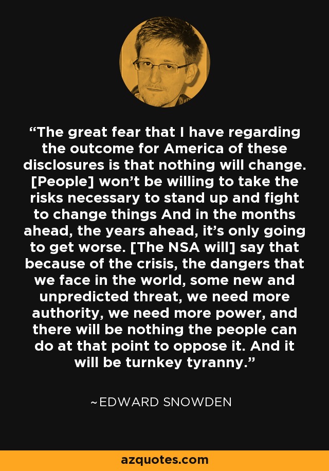 The great fear that I have regarding the outcome for America of these disclosures is that nothing will change. [People] won't be willing to take the risks necessary to stand up and fight to change things And in the months ahead, the years ahead, it's only going to get worse. [The NSA will] say that because of the crisis, the dangers that we face in the world, some new and unpredicted threat, we need more authority, we need more power, and there will be nothing the people can do at that point to oppose it. And it will be turnkey tyranny. - Edward Snowden