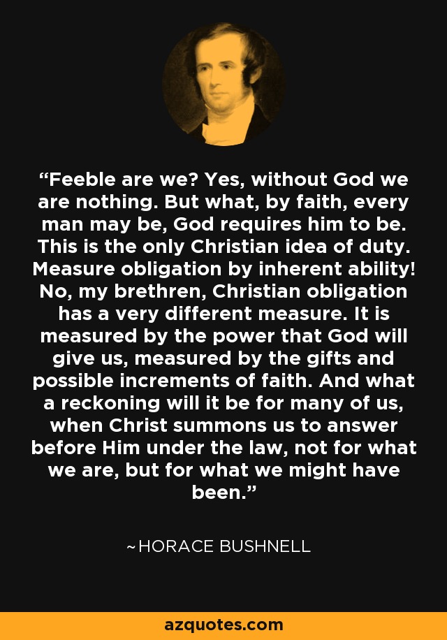 Feeble are we? Yes, without God we are nothing. But what, by faith, every man may be, God requires him to be. This is the only Christian idea of duty. Measure obligation by inherent ability! No, my brethren, Christian obligation has a very different measure. It is measured by the power that God will give us, measured by the gifts and possible increments of faith. And what a reckoning will it be for many of us, when Christ summons us to answer before Him under the law, not for what we are, but for what we might have been. - Horace Bushnell