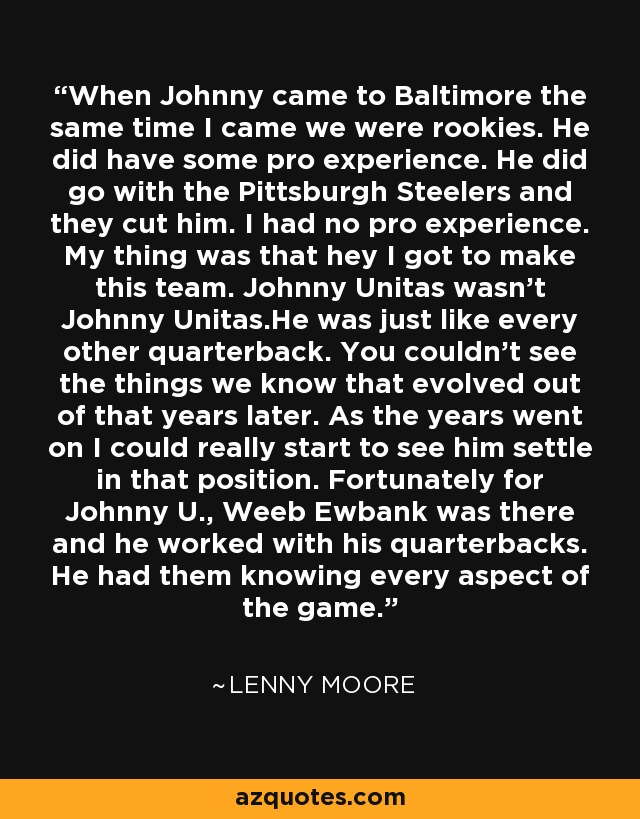 When Johnny came to Baltimore the same time I came we were rookies. He did have some pro experience. He did go with the Pittsburgh Steelers and they cut him. I had no pro experience. My thing was that hey I got to make this team. Johnny Unitas wasn't Johnny Unitas.He was just like every other quarterback. You couldn't see the things we know that evolved out of that years later. As the years went on I could really start to see him settle in that position. Fortunately for Johnny U., Weeb Ewbank was there and he worked with his quarterbacks. He had them knowing every aspect of the game. - Lenny Moore