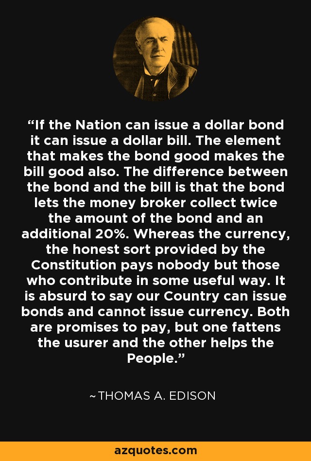 If the Nation can issue a dollar bond it can issue a dollar bill. The element that makes the bond good makes the bill good also. The difference between the bond and the bill is that the bond lets the money broker collect twice the amount of the bond and an additional 20%. Whereas the currency, the honest sort provided by the Constitution pays nobody but those who contribute in some useful way. It is absurd to say our Country can issue bonds and cannot issue currency. Both are promises to pay, but one fattens the usurer and the other helps the People. - Thomas A. Edison