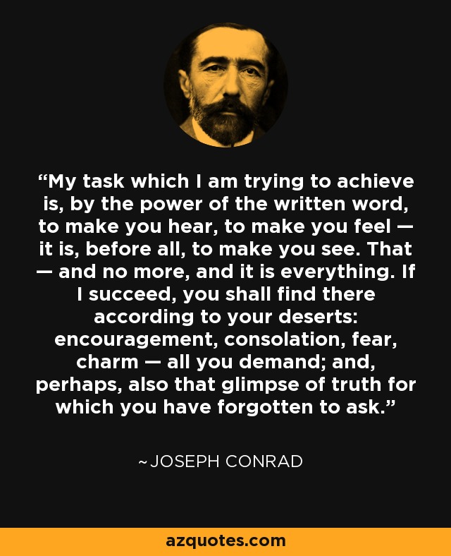 My task which I am trying to achieve is, by the power of the written word, to make you hear, to make you feel — it is, before all, to make you see. That — and no more, and it is everything. If I succeed, you shall find there according to your deserts: encouragement, consolation, fear, charm — all you demand; and, perhaps, also that glimpse of truth for which you have forgotten to ask. - Joseph Conrad