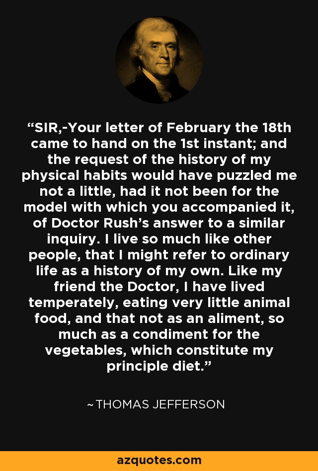 SIR,-Your letter of February the 18th came to hand on the 1st instant; and the request of the history of my physical habits would have puzzled me not a little, had it not been for the model with which you accompanied it, of Doctor Rush's answer to a similar inquiry. I live so much like other people, that I might refer to ordinary life as a history of my own. Like my friend the Doctor, I have lived temperately, eating very little animal food, and that not as an aliment, so much as a condiment for the vegetables, which constitute my principle diet. - Thomas Jefferson