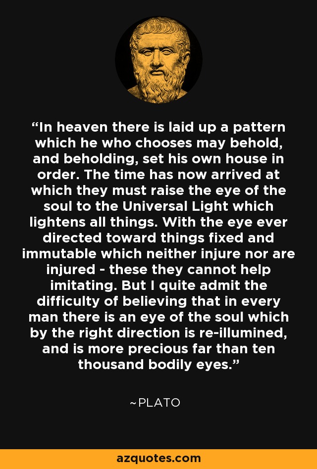 In heaven there is laid up a pattern which he who chooses may behold, and beholding, set his own house in order. The time has now arrived at which they must raise the eye of the soul to the Universal Light which lightens all things. With the eye ever directed toward things fixed and immutable which neither injure nor are injured - these they cannot help imitating. But I quite admit the difficulty of believing that in every man there is an eye of the soul which by the right direction is re-illumined, and is more precious far than ten thousand bodily eyes. - Plato