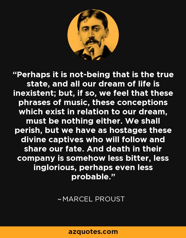 Perhaps it is not-being that is the true state, and all our dream of life is inexistent; but, if so, we feel that these phrases of music, these conceptions which exist in relation to our dream, must be nothing either. We shall perish, but we have as hostages these divine captives who will follow and share our fate. And death in their company is somehow less bitter, less inglorious, perhaps even less probable. - Marcel Proust