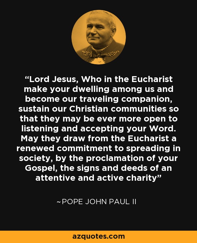 Lord Jesus, Who in the Eucharist make your dwelling among us and become our traveling companion, sustain our Christian communities so that they may be ever more open to listening and accepting your Word. May they draw from the Eucharist a renewed commitment to spreading in society, by the proclamation of your Gospel, the signs and deeds of an attentive and active charity - Pope John Paul II