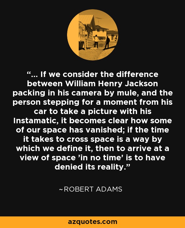 ... If we consider the difference between William Henry Jackson packing in his camera by mule, and the person stepping for a moment from his car to take a picture with his Instamatic, it becomes clear how some of our space has vanished; if the time it takes to cross space is a way by which we define it, then to arrive at a view of space 'in no time' is to have denied its reality. - Robert Adams