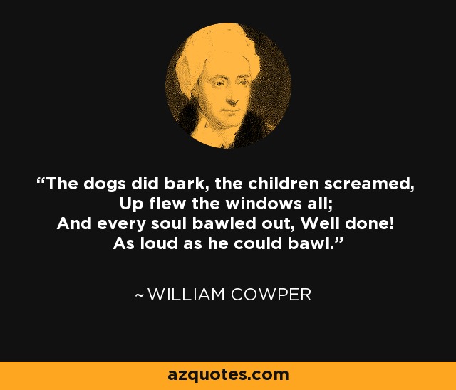 The dogs did bark, the children screamed, Up flew the windows all; And every soul bawled out, Well done! As loud as he could bawl. - William Cowper